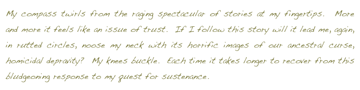 My compass twirls from the raging spectacular of stories at my fingertips.  More and more it feels like an issue of trust.  If I follow this story will it lead me, again, in rutted circles, noose my neck with its horrific images of our ancestral curse, homicidal depravity?  My knees buckle.  Each time it takes longer to recover from this bludgeoning response to my quest for sustenance.  return