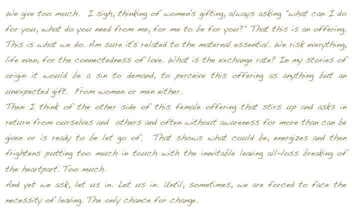 We give too much.  I sigh, thinking of women's gifting, always asking "what can I do for you, what do you need from me, for me to be for you?" That this is an offering.  This is what we do. Am sure it's related to the maternal essential. We risk everything, life even, for the connectedness of love. What is the exchange rate? In my stories of origin it would be a sin to demand, to perceive this offering as anything but an unexpected gift.  From women or men either.   Then I think of the other side of this female offering that stirs up and asks in return from ourselves and  others and often without awareness for more than can be given or is ready to be let go of.  That shows what could be, energizes and then frightens putting too much in touch with the inevitable leaving all-loss breaking of the heartpart. Too much.  And yet we ask, let us in. Let us in. Until, sometimes, we are forced to face the necessity of leaving. The only chance for change. return